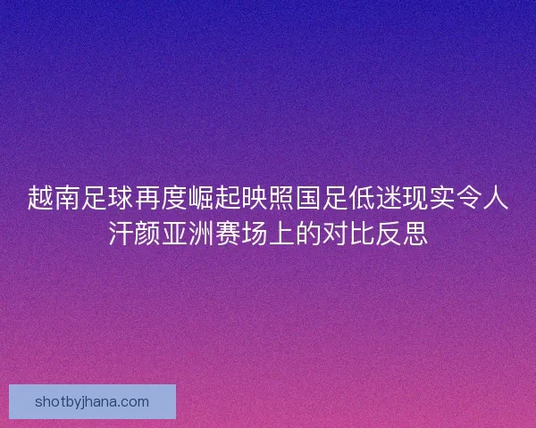 越南足球再度崛起映照国足低迷现实令人汗颜亚洲赛场上的对比反思
