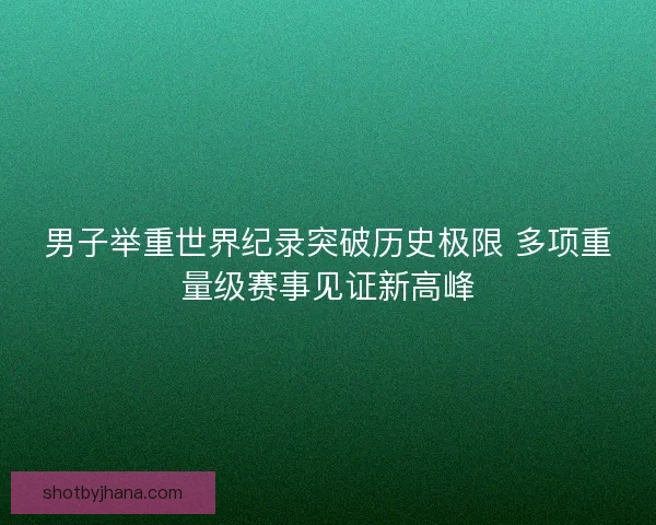 男子举重世界纪录突破历史极限 多项重量级赛事见证新高峰