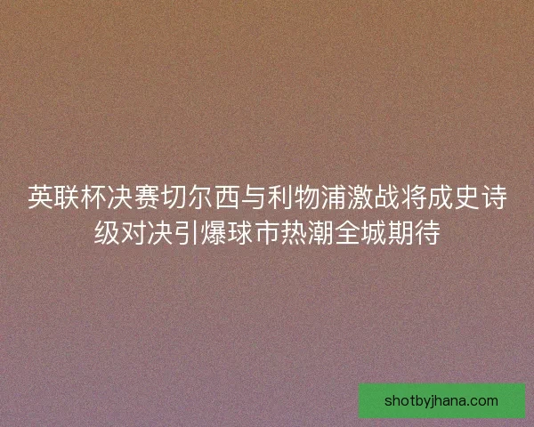 英联杯决赛切尔西与利物浦激战将成史诗级对决引爆球市热潮全城期待