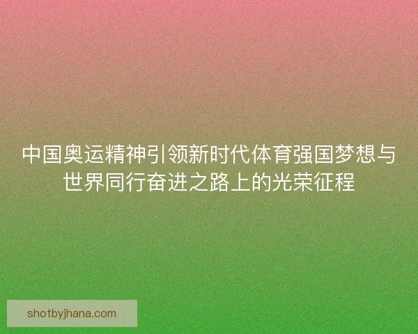 中国奥运精神引领新时代体育强国梦想与世界同行奋进之路上的光荣征程