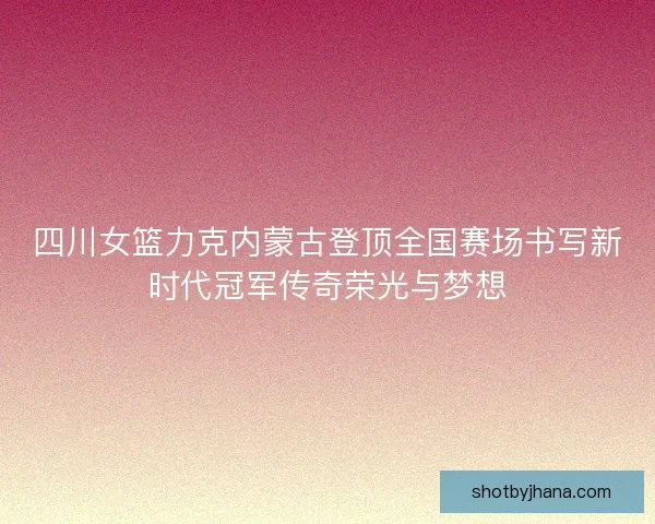 四川女篮力克内蒙古登顶全国赛场书写新时代冠军传奇荣光与梦想