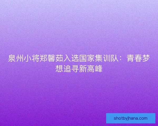 泉州小将郑馨茹入选国家集训队：青春梦想追寻新高峰