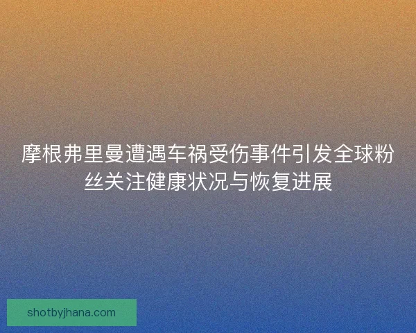 摩根弗里曼遭遇车祸受伤事件引发全球粉丝关注健康状况与恢复进展