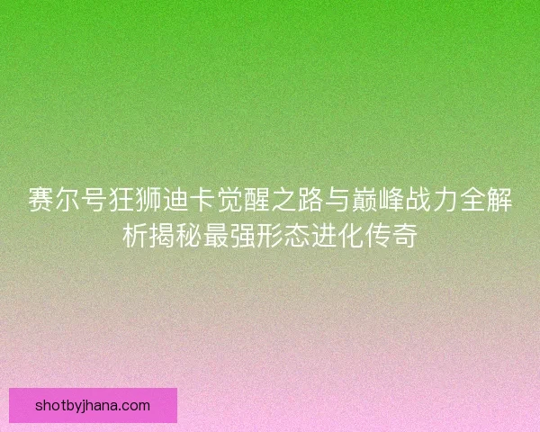 赛尔号狂狮迪卡觉醒之路与巅峰战力全解析揭秘最强形态进化传奇