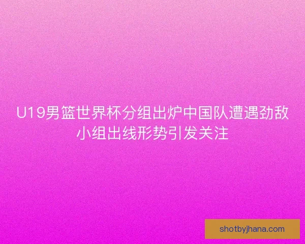 U19男篮世界杯分组出炉中国队遭遇劲敌小组出线形势引发关注