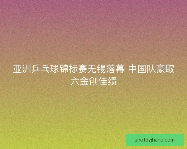 亚洲乒乓球锦标赛无锡落幕 中国队豪取六金创佳绩