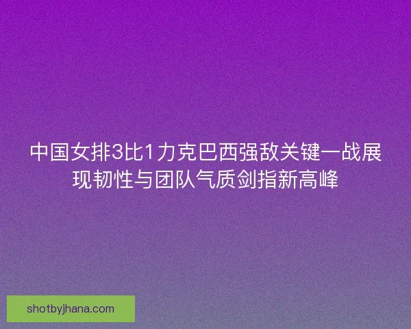 中国女排3比1力克巴西强敌关键一战展现韧性与团队气质剑指新高峰