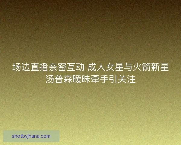 场边直播亲密互动 成人女星与火箭新星汤普森暧昧牵手引关注