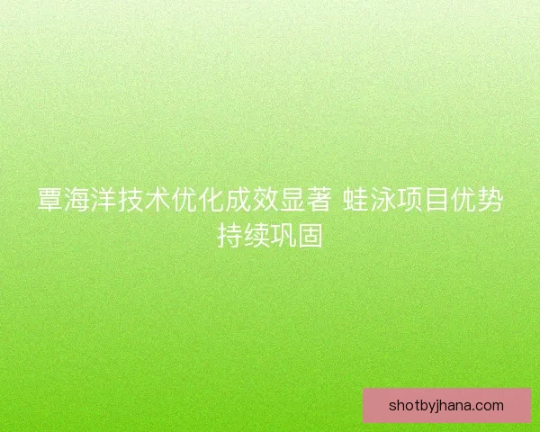 覃海洋技术优化成效显著 蛙泳项目优势持续巩固