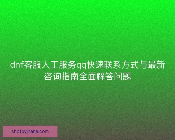 dnf客服人工服务qq快速联系方式与最新咨询指南全面解答问题