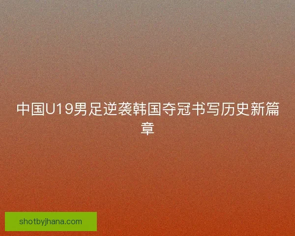 中国U19男足逆袭韩国夺冠书写历史新篇章
