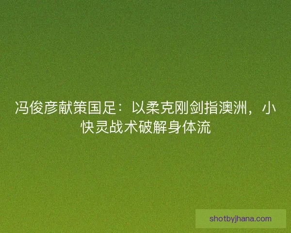 冯俊彦献策国足：以柔克刚剑指澳洲，小快灵战术破解身体流
