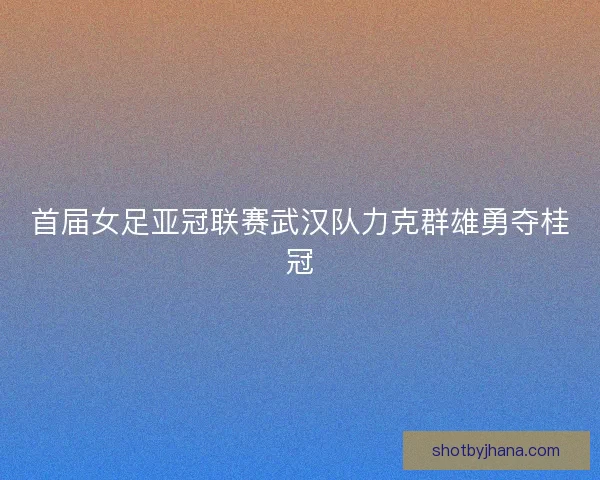 首届女足亚冠联赛武汉队力克群雄勇夺桂冠