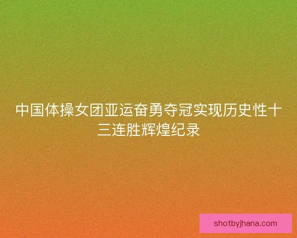 中国体操女团亚运奋勇夺冠实现历史性十三连胜辉煌纪录