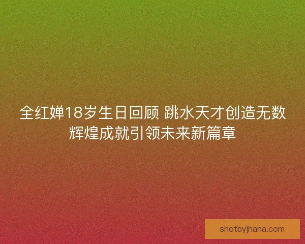 全红婵18岁生日回顾 跳水天才创造无数辉煌成就引领未来新篇章