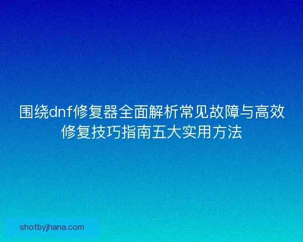 围绕dnf修复器全面解析常见故障与高效修复技巧指南五大实用方法