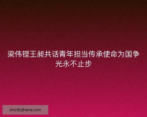 梁伟铿王昶共话青年担当传承使命为国争光永不止步