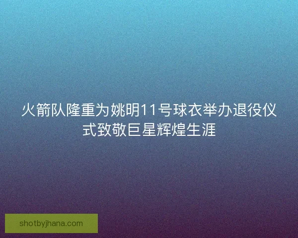 火箭队隆重为姚明11号球衣举办退役仪式致敬巨星辉煌生涯