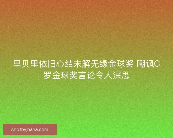 里贝里依旧心结未解无缘金球奖 嘲讽C罗金球奖言论令人深思