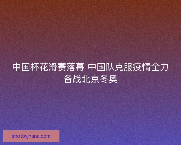 中国杯花滑赛落幕 中国队克服疫情全力备战北京冬奥