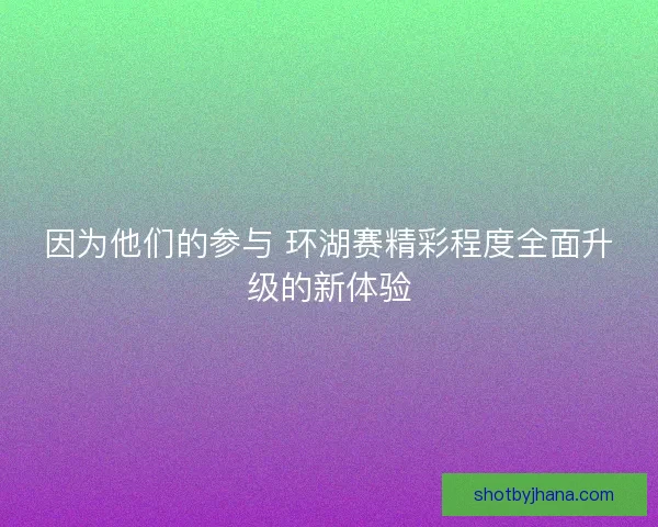 因为他们的参与 环湖赛精彩程度全面升级的新体验