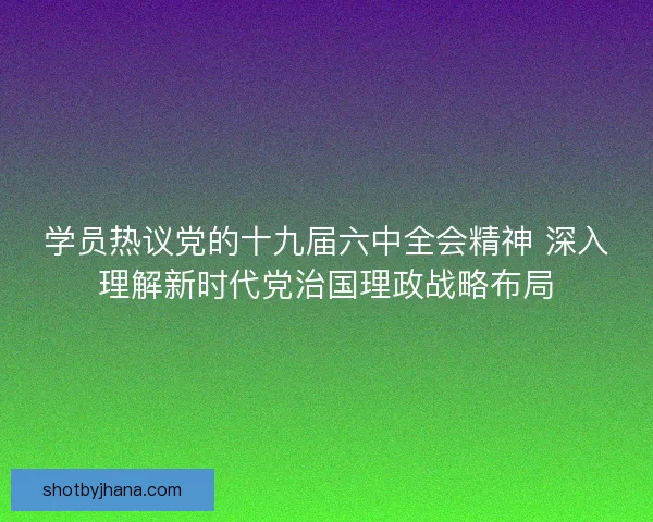 学员热议党的十九届六中全会精神 深入理解新时代党治国理政战略布局