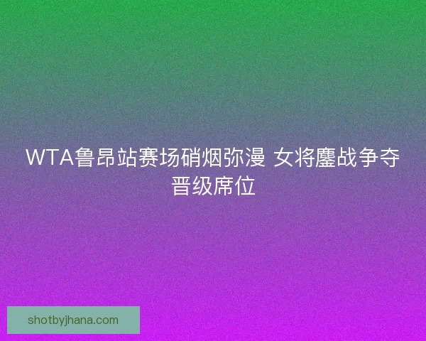 WTA鲁昂站赛场硝烟弥漫 女将鏖战争夺晋级席位