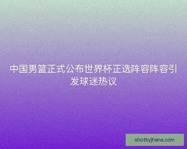 中国男篮正式公布世界杯正选阵容阵容引发球迷热议