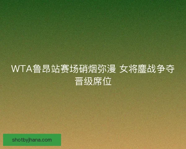 WTA鲁昂站赛场硝烟弥漫 女将鏖战争夺晋级席位