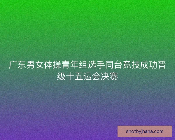 广东男女体操青年组选手同台竞技成功晋级十五运会决赛