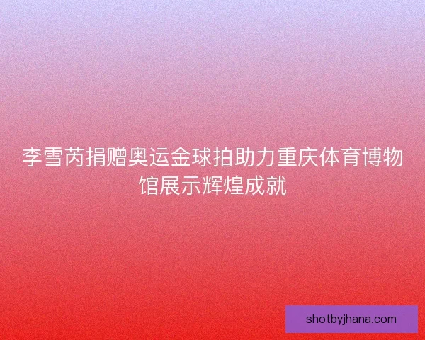 李雪芮捐赠奥运金球拍助力重庆体育博物馆展示辉煌成就