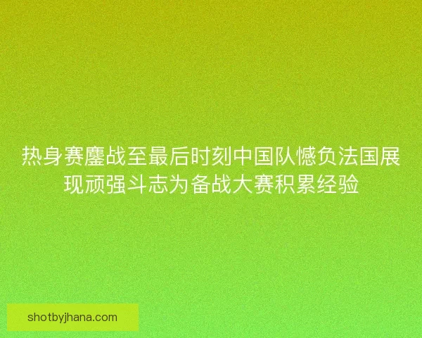 热身赛鏖战至最后时刻中国队憾负法国展现顽强斗志为备战大赛积累经验