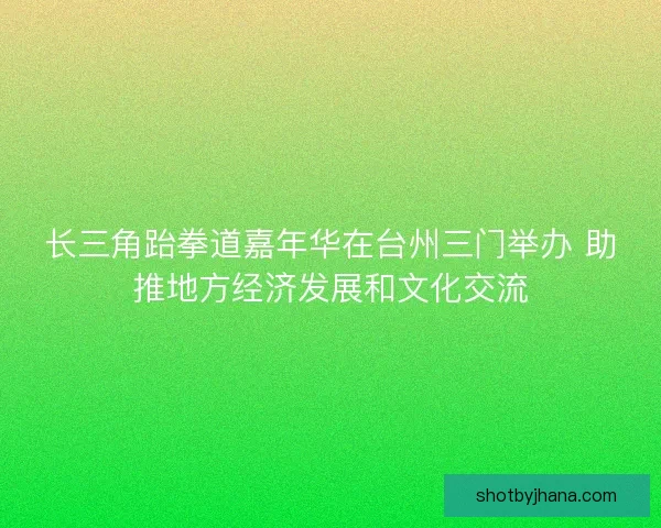 长三角跆拳道嘉年华在台州三门举办 助推地方经济发展和文化交流