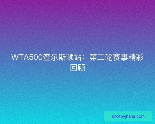 WTA500查尔斯顿站：第二轮赛事精彩回顾