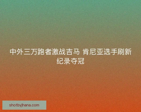中外三万跑者激战吉马 肯尼亚选手刷新纪录夺冠