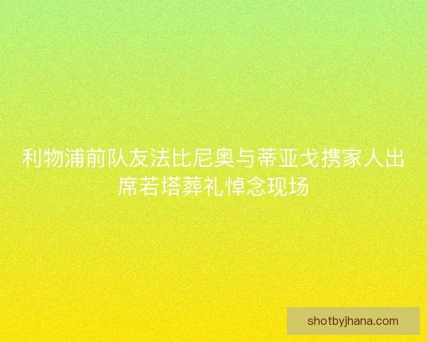 利物浦前队友法比尼奥与蒂亚戈携家人出席若塔葬礼悼念现场