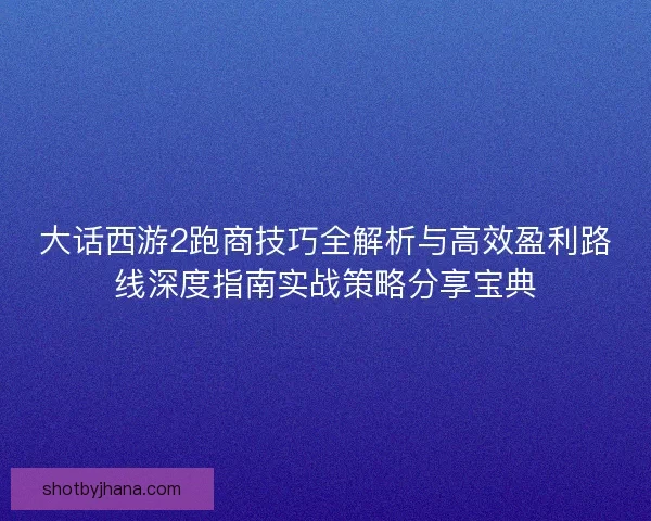 大话西游2跑商技巧全解析与高效盈利路线深度指南实战策略分享宝典