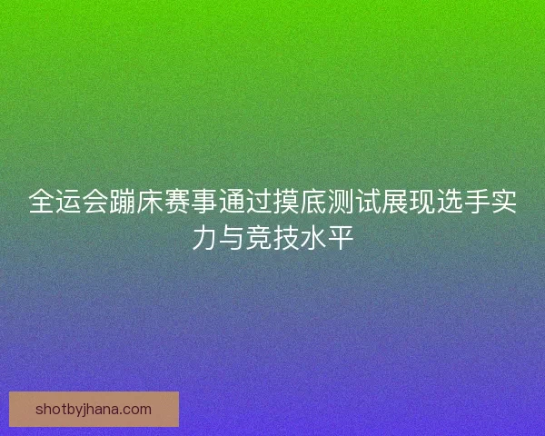 全运会蹦床赛事通过摸底测试展现选手实力与竞技水平