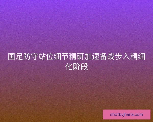 国足防守站位细节精研加速备战步入精细化阶段